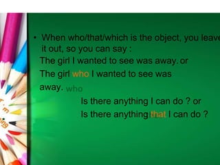 • When who/that/which is the object, you leave
it out, so you can say :
The girl I wanted to see was away.or
The girl who I wanted to see was
away.
Is there anything I can do ? or
Is there anything that I can do ?
 