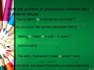 • Note the position of preposition (in/to/for.etc)
in relative clause :
Tom is talking to a woman-do you know ?
Do you know the woman (who/that) Tom is
talking to I slept in a sofa – it wasn’t
comfortable
The sofa ( that/which) I slept in wasn’t very
comfortable Are these the books you were looking for
 