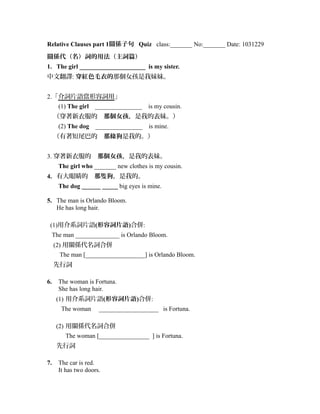 Relative Clauses part 1關係子句 Quiz class:_______ No:_______ Date: 1031229
關係代（名）詞的用法（主詞篇）
1. The girl _____________________ is my sister.
中文翻譯: 穿紅色毛衣的那個女孩是我妹妹。
2.「介詞片語當形容詞用」
(1) The girl　_______________　is my cousin.
（穿著新衣服的　那個女孩，是我的表妹。）
(2) The dog　_______________　is mine.
（有著短尾巴的　那條狗是我的。）
3. 穿著新衣服的　那個女孩，是我的表妹。
The girl who _______ new clothes is my cousin.
4. 有大眼睛的　那隻狗，是我的。
The dog ______ _____ big eyes is mine.
5. The man is Orlando Bloom.
He has long hair.
(1)用介系詞片語(形容詞片語)合併:
The man ______________ is Orlando Bloom.
(2) 用關係代名詞合併
　　The man [___________________] is Orlando Bloom.
先行詞
6. The woman is Fortuna.
She has long hair.
(1) 用介系詞片語(形容詞片語)合併:
The woman ___________________ is Fortuna.
(2) 用關係代名詞合併
The woman [________________ ] is Fortuna.
先行詞
7. The car is red.
It has two doors.
 