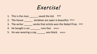 Exercise!
1. This is the man ______ saved the kid.
2. The house ______ windows are open is beautiful.
3. The writer ______ wrote that article won the Nobel Prize.
4. He bought a car _______ runs fast.
5. He was wearing a cap ______ was black.
WHICH
Which
WHO
WHO
WHICH
 