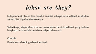 What are they?
Independent clause bisa berdiri sendiri sebagai satu kalimat utuh dan
sudah bisa dipahami maknanya.
Sebaliknya, dependent clause merupakan bentuk kalimat yang belum
lengkap meski sudah berisikan subject dan verb.
Contoh:
Daniel was sleeping when I arrived.
 