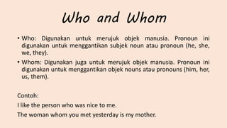 Who and Whom
• Who: Digunakan untuk merujuk objek manusia. Pronoun ini
digunakan untuk menggantikan subjek noun atau pronoun (he, she,
we, they).
• Whom: Digunakan juga untuk merujuk objek manusia. Pronoun ini
digunakan untuk menggantikan objek nouns atau pronouns (him, her,
us, them).
Contoh:
I like the person who was nice to me.
The woman whom you met yesterday is my mother.
 