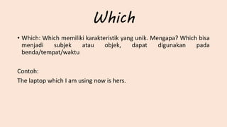 Which
• Which: Which memiliki karakteristik yang unik. Mengapa? Which bisa
menjadi subjek atau objek, dapat digunakan pada
benda/tempat/waktu
Contoh:
The laptop which I am using now is hers.
 