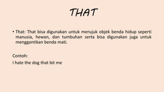THAT
• That: That bisa digunakan untuk merujuk objek benda hidup seperti
manusia, hewan, dan tumbuhan serta bisa digunakan juga untuk
menggantikan benda mati.
Contoh:
I hate the dog that bit me
 