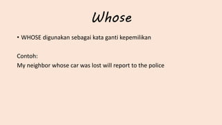 Whose
• WHOSE digunakan sebagai kata ganti kepemilikan
Contoh:
My neighbor whose car was lost will report to the police
 