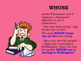 WHOSE
shows Possession and it
replaces a Possessive
adjective or an ’s
possessive:
- The man was crying + His
house was on fire:
The man WHOSE house
was on fire was crying.
- Have you met the people?
+ Their son is moving to
Washington: Have you met
the people WHOSE son is
moving to Washington?
 