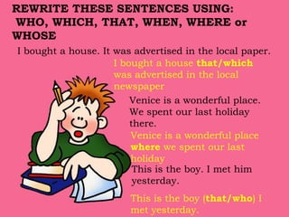 I bought a house. It was advertised in the local paper.
REWRITE THESE SENTENCES USING:
WHO, WHICH, THAT, WHEN, WHERE or
WHOSE
I bought a house that/which
was advertised in the local
newspaper
Venice is a wonderful place.
We spent our last holiday
there.
Venice is a wonderful place
where we spent our last
holiday
This is the boy. I met him
yesterday.
This is the boy (that/who) I
met yesterday.
 