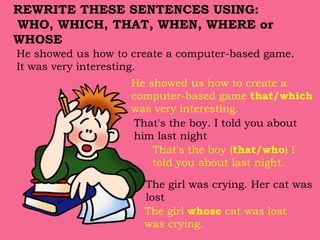 He showed us how to create a computer-based game.
It was very interesting.
He showed us how to create a
computer-based game that/which
was very interesting.
That's the boy. I told you about
him last night
That's the boy (that/who) I
told you about last night.
REWRITE THESE SENTENCES USING:
WHO, WHICH, THAT, WHEN, WHERE or
WHOSE
The girl was crying. Her cat was
lost
The girl whose cat was lost
was crying.
 