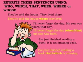 They've sold the house. They lived there.
They've sold the house where they lived.
I've just finished reading a
book. It is an amazing book.
I've just finished reading a
book that/which is amazing.
REWRITE THESE SENTENCES USING:
WHO, WHICH, THAT, WHEN, WHERE or
WHOSE
I’ll never forget the day. My son was
born that day.
I’ll never forget the day (when/that)
my son was born.
 