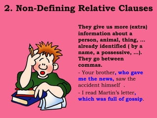 2. Non-Defining Relative Clauses
They give us more (extra)
information about a
person, animal, thing, …
already identified ( by a
name, a possessive, …).
They go between
commas.
- Your brother, who gave
me the news, saw the
accident himself .
- I read Martin’s letter,
which was full of gossip.
 