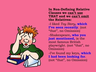 In Non-Defining Relative
Clauses we can’t use
THAT and we can’t omit
the Relatives:
-I liked Toy Story, which
I’ve seen recently. (not
“that”, no Omission)
-Shakespeare, who you
just mentioned, is the
most famous British
playwright. (not “that”, no
Omission)
-I’ve found my keys, which
I had been looking for.
(not “that”, no Omission)
 
