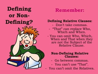 Defining
or Non-
Defining?
Remember:
Defining Relative Clauses:
- Don’t take commas.
- “That” can replace Who,
Which and When.
- You can omit Who, Which,
When and That when they
are not the Subject of the
Relative Clause.
Non-Defining Relative
Clauses:
- Go between commas.
- You can’t use “That”.
- You can’t omit the Relatives.
 