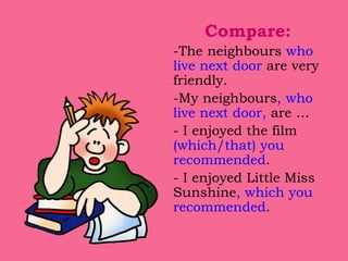 Compare:
-The neighbours who
live next door are very
friendly.
-My neighbours, who
live next door, are …
- I enjoyed the film
(which/that) you
recommended.
- I enjoyed Little Miss
Sunshine, which you
recommended.
 