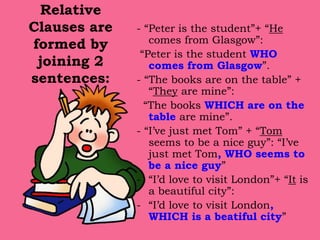 Relative
Clauses are
formed by
joining 2
sentences:
- “Peter is the student”+ “He
comes from Glasgow”:
“Peter is the student WHO
comes from Glasgow”.
- “The books are on the table” +
“They are mine”:
“The books WHICH are on the
table are mine”.
- “I’ve just met Tom” + “Tom
seems to be a nice guy”: “I’ve
just met Tom, WHO seems to
be a nice guy”
- “I’d love to visit London”+ “It is
a beautiful city”:
- “I’d love to visit London,
WHICH is a beatiful city”
 