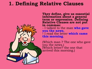 1. Defining Relative Clauses
They define, give us essential
information about a general
term or expression. Defining
Relative Clauses are not put
in commas:
- I talked to the man who gave
you the news.
- I read the letter which came
this morning.
(Which man ? The one who gave
you the news.)
(Which letter? the one that
arrived this morning.)
 