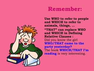 Remember:
Use WHO to refer to people
and WHICH to refer to
animals, things, …
“THAT” can replace WHO
and WHICH in Defining
Relative Clauses :
Did you know the girl
WHO/THAT came to the
party yesterday?
The book WHICH/THAT I’m
reading is very interesting.
 