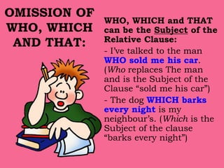 OMISSION OF
WHO, WHICH
AND THAT:
WHO, WHICH and THAT
can be the Subject of the
Relative Clause:
- I’ve talked to the man
WHO sold me his car.
(Who replaces The man
and is the Subject of the
Clause “sold me his car”)
- The dog WHICH barks
every night is my
neighbour’s. (Which is the
Subject of the clause
“barks every night”)
 