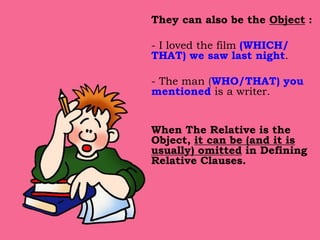 They can also be the Object :
- I loved the film (WHICH/
THAT) we saw last night.
- The man (WHO/THAT) you
mentioned is a writer.
When The Relative is the
Object, it can be (and it is
usually) omitted in Defining
Relative Clauses.
 