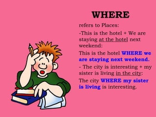 WHERE
refers to Places:
-This is the hotel + We are
staying at the hotel next
weekend:
This is the hotel WHERE we
are staying next weekend.
- The city is interesting + my
sister is living in the city:
The city WHERE my sister
is living is interesting.
 
