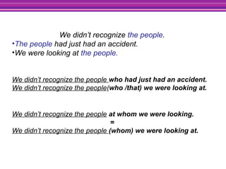 We didn’t recognize the people.
•The people had just had an accident.
•We were looking at the people.
We didn’t recognize the people who had just had an accident.
We didn’t recognize the people(who /that) we were looking at.
We didn’t recognize the people at whom we were looking.
=
We didn’t recognize the people (whom) we were looking at.
 