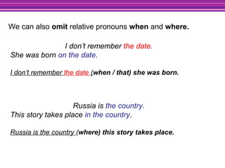 I don’t remember the date.
She was born on the date.
I don’t remember the date (when / that) she was born.
Russia is the country.
This story takes place in the country.
Russia is the country (where) this story takes place.
We can also omit relative pronouns when and where.
 