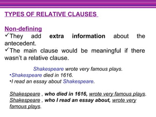 TYPES OF RELATIVE CLAUSES
Non-defining
They add extra information about the
antecedent.
The main clause would be meaningful if there
wasn’t a relative clause.
Shakespeare wrote very famous plays.
•Shakespeare died in 1616.
•I read an essay about Shakespeare.
Shakespeare , who died in 1616, wrote very famous plays.
Shakespeare , who I read an essay about, wrote very
famous plays.
 