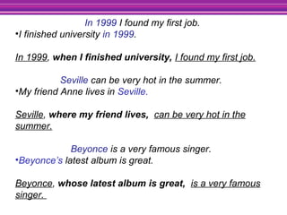 In 1999 I found my first job.
•I finished university in 1999.
In 1999, when I finished university, I found my first job.
Seville can be very hot in the summer.
•My friend Anne lives in Seville.
Seville, where my friend lives, can be very hot in the
summer.
Beyonce is a very famous singer.
•Beyonce’s latest album is great.
Beyonce, whose latest album is great, is a very famous
singer.
 