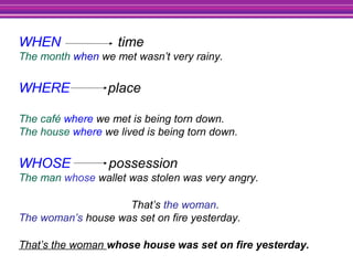 WHEN time
The month when we met wasn’t very rainy.
WHERE place
The café where we met is being torn down.
The house where we lived is being torn down.
WHOSE possession
The man whose wallet was stolen was very angry.
That’s the woman.
The woman’s house was set on fire yesterday.
That’s the woman whose house was set on fire yesterday.
 