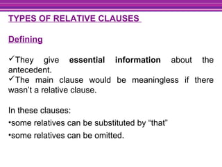TYPES OF RELATIVE CLAUSES
Defining
They give essential information about the
antecedent.
The main clause would be meaningless if there
wasn’t a relative clause.
In these clauses:
•some relatives can be substituted by “that”
•some relatives can be omitted.
 