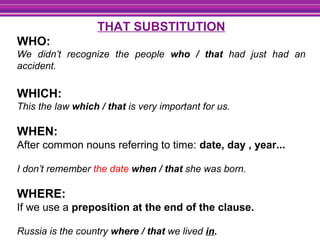 THAT SUBSTITUTION
WHO:
We didn’t recognize the people who / that had just had an
accident.
WHICH:
This the law which / that is very important for us.
WHEN:
After common nouns referring to time: date, day , year...
I don’t remember the date when / that she was born.
WHERE:
If we use a preposition at the end of the clause.
Russia is the country where / that we lived in.
 