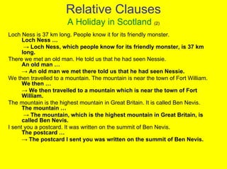 Relative Clauses
                       A Holiday in Scotland (2)
Loch Ness is 37 km long. People know it for its friendly monster.
      Loch Ness …
       → Loch Ness, which people know for its friendly monster, is 37 km
      long.
There we met an old man. He told us that he had seen Nessie.
      An old man …
      → An old man we met there told us that he had seen Nessie.
We then travelled to a mountain. The mountain is near the town of Fort William.
      We then …
      → We then travelled to a mountain which is near the town of Fort
      William.
The mountain is the highest mountain in Great Britain. It is called Ben Nevis.
      The mountain …
       → The mountain, which is the highest mountain in Great Britain, is
      called Ben Nevis.
I sent you a postcard. It was written on the summit of Ben Nevis.
      The postcard …
      → The postcard I sent you was written on the summit of Ben Nevis.
 