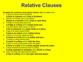 Relative Clauses
Complete the sentences using relative clauses. Use who and which.
1. A Scot is a person (live in Scotland)
     A Scot is a person who lives in Scotland.
2.   Nessie is a monster (live in Loch Ness)
     Nessie is a monster which lives in Loch Ness.
3.   A fridge is a thing (keep food cool)
     A fridge is a thing which keeps food cool.
4.   A DJ is someone (play music in a disco)
     A DJ is someone who plays music in a disco.
5.   A bee is an insect (make honey)
     A bee is an insect which makes honey.
6.   A lemon is a fruit (be yellow and sour)
     A lemon is a fruit which is yellow and sour.
7.   A watch is a thing (tell the time)
     A watch is a thing which tells the time.
8.   A ferry is a ship (carry people across the water)
     A ferry is a ship which carries people across the water.
9.   A shop assistant is someone (work in a shop)
     A shop assistant is someone who works in a shop.
10. A key is a thing (can open and lock doors)
     A key is a thing which can open and lock doors.
 