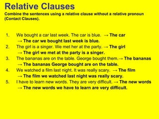Relative Clauses
Combine the sentences using a relative clause without a relative pronoun
(Contact Clauses).



1.    We bought a car last week. The car is blue. → The car
       → The car we bought last week is blue.
2.    The girl is a singer. We met her at the party. → The girl
       → The girl we met at the party is a singer.
3.    The bananas are on the table. George bought them.→ The bananas
       → The bananas George bought are on the table.
4.    We watched a film last night. It was really scary. → The film
       → The film we watched last night was really scary.
5.    I have to learn new words. They are very difficult. → The new words
       → The new words we have to learn are very difficult.
 