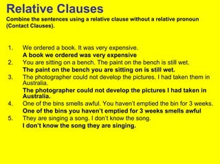 Relative Clauses
Combine the sentences using a relative clause without a relative pronoun
(Contact Clauses).



1.    We ordered a book. It was very expensive.
      A book we ordered was very expensive
2.    You are sitting on a bench. The paint on the bench is still wet.
      The paint on the bench you are sitting on is still wet.
3.    The photographer could not develop the pictures. I had taken them in
      Australia.
      The photographer could not develop the pictures I had taken in
      Australia.
4.    One of the bins smells awful. You haven’t emptied the bin for 3 weeks.
      One of the bins you haven’t emptied for 3 weeks smells awful
5.    They are singing a song. I don’t know the song.
      I don’t know the song they are singing.
 