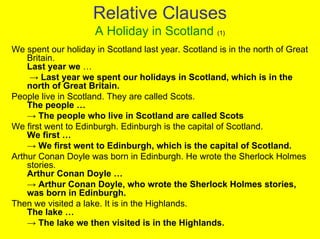 Relative Clauses
                     A Holiday in Scotland (1)
We spent our holiday in Scotland last year. Scotland is in the north of Great
    Britain.
    Last year we …
     → Last year we spent our holidays in Scotland, which is in the
    north of Great Britain.
People live in Scotland. They are called Scots.
    The people …
    → The people who live in Scotland are called Scots
We first went to Edinburgh. Edinburgh is the capital of Scotland.
    We first …
    → We first went to Edinburgh, which is the capital of Scotland.
Arthur Conan Doyle was born in Edinburgh. He wrote the Sherlock Holmes
    stories.
    Arthur Conan Doyle …
    → Arthur Conan Doyle, who wrote the Sherlock Holmes stories,
    was born in Edinburgh.
Then we visited a lake. It is in the Highlands.
    The lake …
    → The lake we then visited is in the Highlands.
 