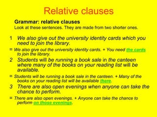 Relative clauses
  Grammar: relative clauses
  Look at these sentences. They are made from two shorter ones.

1 We also give out the university identity cards which you
   need to join the library.
= We also give out the university identity cards. + You need the cards
   to join the library.
2 Students will be running a book sale in the canteen
   where many of the books on your reading list will be
   available.
= Students will be running a book sale in the canteen. + Many of the
   books on your reading list will be available there.
3 There are also open evenings when anyone can take the
   chance to perform.
= There are also open evenings. + Anyone can take the chance to
   perform on those evenings.
 