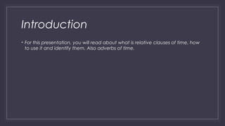 Introduction 
• For this presentation, you will read about what is relative clauses of time, how 
to use it and identify them. Also adverbs of time. 
 