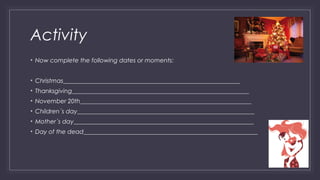 Activity 
• Now complete the following dates or moments: 
• Christmas___________________________________________________________ 
• Thanksgiving___________________________________________________________ 
• November 20th_________________________________________________________ 
• Children´s day___________________________________________________________ 
• Mother´s day____________________________________________________________ 
• Day of the dead__________________________________________________________ 
 