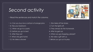Second activity 
• Read the sentences and match the columns. 
• A. Can you buy me a cartoon of orange juice 1. She takes off her shoes. 
• B. Tidy your bedroom. 2. Turn the lights off. 
• C. When we go to a party 3. They always do the homework. 
• D. before you go to bed 4. After he gets up. 
• E. After they eat 5. When you go shopping, please? 
• F. When she gets home 6. We take a gift with us. 
• G. He takes a shower 7. Before you go out to play. 
 