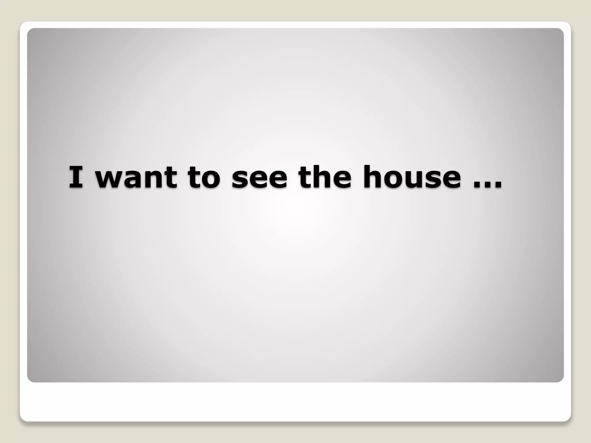 I want to see the house ...
 
