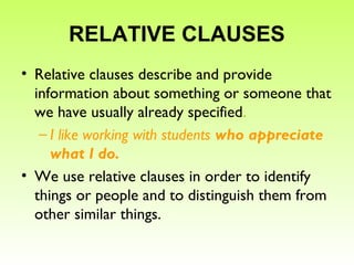 RELATIVE CLAUSES
• Relative clauses describe and provide
information about something or someone that
we have usually already specified.
– I like working with students who appreciate
what I do.
• We use relative clauses in order to identify
things or people and to distinguish them from
other similar things.
 
