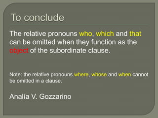 The relative pronouns who, which and that
can be omitted when they function as the
object of the subordinate clause.


Note: the relative pronouns where, whose and when cannot
be omitted in a clause.


Analía V. Gozzarino
 
