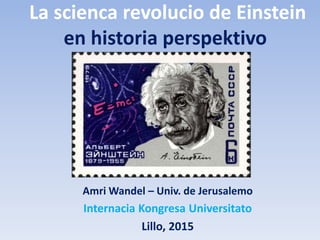 La scienca revolucio de Einstein
en historia perspektivo
Amri Wandel – Univ. de Jerusalemo
Internacia Kongresa Universitato
Lillo, 2015
 