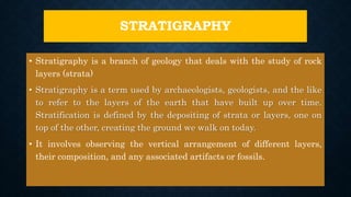 STRATIGRAPHY
• Stratigraphy is a branch of geology that deals with the study of rock
layers (strata)
• Stratigraphy is a term used by archaeologists, geologists, and the like
to refer to the layers of the earth that have built up over time.
Stratification is defined by the depositing of strata or layers, one on
top of the other, creating the ground we walk on today.
• It involves observing the vertical arrangement of different layers,
their composition, and any associated artifacts or fossils.
 