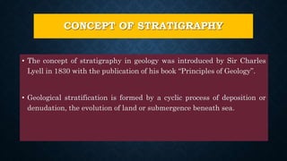 CONCEPT OF STRATIGRAPHY
• The concept of stratigraphy in geology was introduced by Sir Charles
Lyell in 1830 with the publication of his book “Principles of Geology”.
• Geological stratification is formed by a cyclic process of deposition or
denudation, the evolution of land or submergence beneath sea.
 
