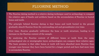 FLUORINE METHOD
• The fluorine dating method is a relative dating technique used in archaeology to compare
the relative ages of fossils and artifacts based on the accumulation of fluorine in buried
bones and teeth.
• The principle behind fluorine dating is that bones and teeth buried in the ground
gradually absorb fluorine from the surrounding soil and groundwater over time.
• Over time, fluorine gradually infiltrates the bone or tooth structure, leading to an
increase in the fluorine content of the sample.
• By analyzing the fluorine content of different bones or teeth from the same
archaeological site or stratigraphic layer, archaeologists can compare their relative ages.
The basic premise is that older bones or teeth will have absorbed more fluorine than
younger ones because they have been buried for a longer period and have had more time
to accumulate fluorine.
 