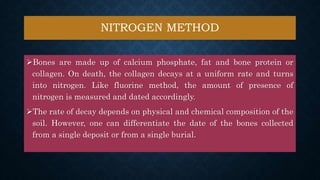 NITROGEN METHOD
Bones are made up of calcium phosphate, fat and bone protein or
collagen. On death, the collagen decays at a uniform rate and turns
into nitrogen. Like fluorine method, the amount of presence of
nitrogen is measured and dated accordingly.
The rate of decay depends on physical and chemical composition of the
soil. However, one can differentiate the date of the bones collected
from a single deposit or from a single burial.
 