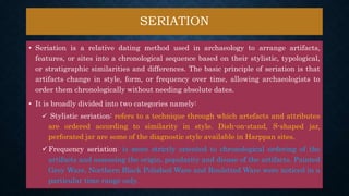 SERIATION
• Seriation is a relative dating method used in archaeology to arrange artifacts,
features, or sites into a chronological sequence based on their stylistic, typological,
or stratigraphic similarities and differences. The basic principle of seriation is that
artifacts change in style, form, or frequency over time, allowing archaeologists to
order them chronologically without needing absolute dates.
• It is broadly divided into two categories namely:
 Stylistic seriation: refers to a technique through which artefacts and attributes
are ordered according to similarity in style. Dish-on-stand, S-shaped jar,
perforated jar are some of the diagnostic style available in Harppan sites.
Frequency seriation: is more strictly oriented to chronological ordering of the
artifacts and assessing the origin, popularity and disuse of the artifacts. Painted
Grey Ware, Northern Black Polished Ware and Rouletted Ware were noticed in a
particular time range only.
 