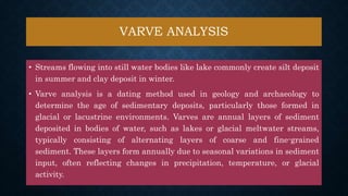 VARVE ANALYSIS
• Streams flowing into still water bodies like lake commonly create silt deposit
in summer and clay deposit in winter.
• Varve analysis is a dating method used in geology and archaeology to
determine the age of sedimentary deposits, particularly those formed in
glacial or lacustrine environments. Varves are annual layers of sediment
deposited in bodies of water, such as lakes or glacial meltwater streams,
typically consisting of alternating layers of coarse and fine-grained
sediment. These layers form annually due to seasonal variations in sediment
input, often reflecting changes in precipitation, temperature, or glacial
activity.
 