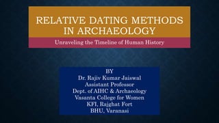 RELATIVE DATING METHODS
IN ARCHAEOLOGY
Unraveling the Timeline of Human History
BY
Dr. Rajiv Kumar Jaiswal
Assistant Professor
Dept. of AIHC & Archaeology
Vasanta College for Women
KFI, Rajghat Fort
BHU, Varanasi
 